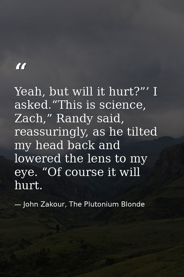 Yeah, but will it hurt?”’ I asked.“This is science, Zach,” Randy said, reassuringly, as he tilted my head back and lower — John Zakour, The Plutonium Blonde