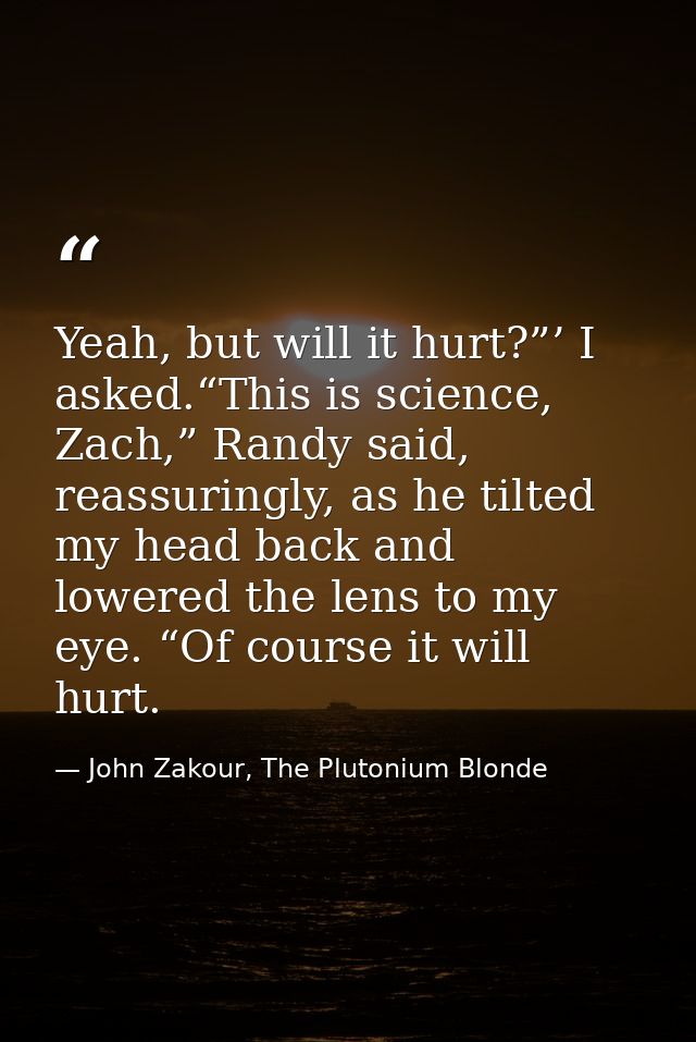 Yeah, but will it hurt?”’ I asked.“This is science, Zach,” Randy said, reassuringly, as he tilted my head back and lower — John Zakour, The Plutonium Blonde