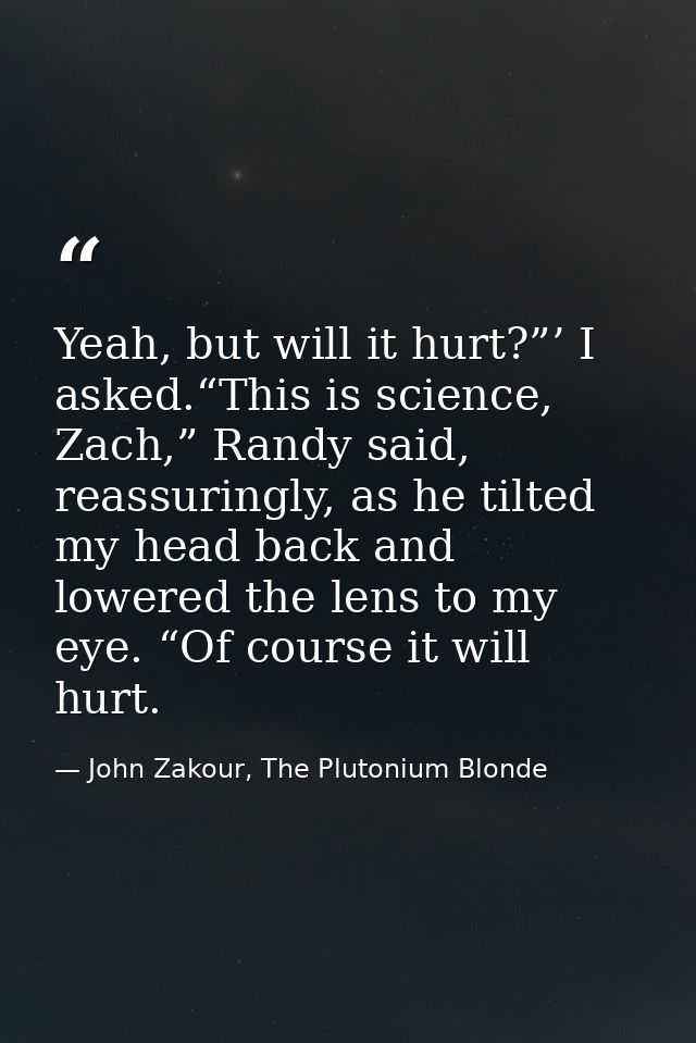 Yeah, but will it hurt?”’ I asked.“This is science, Zach,” Randy said, reassuringly, as he tilted my head back and lower — John Zakour, The Plutonium Blonde