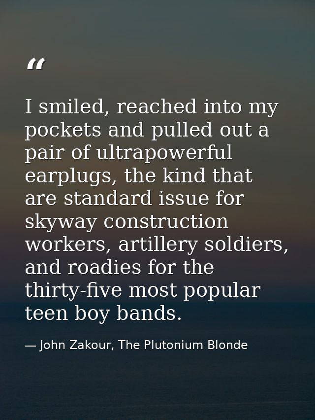 I smiled, reached into my pockets and pulled out a pair of ultrapowerful earplugs, the kind that are standard issue for  — John Zakour, The Plutonium Blonde