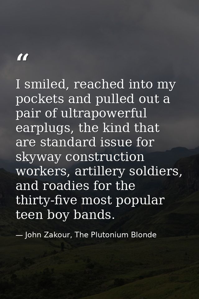 I smiled, reached into my pockets and pulled out a pair of ultrapowerful earplugs, the kind that are standard issue for  — John Zakour, The Plutonium Blonde