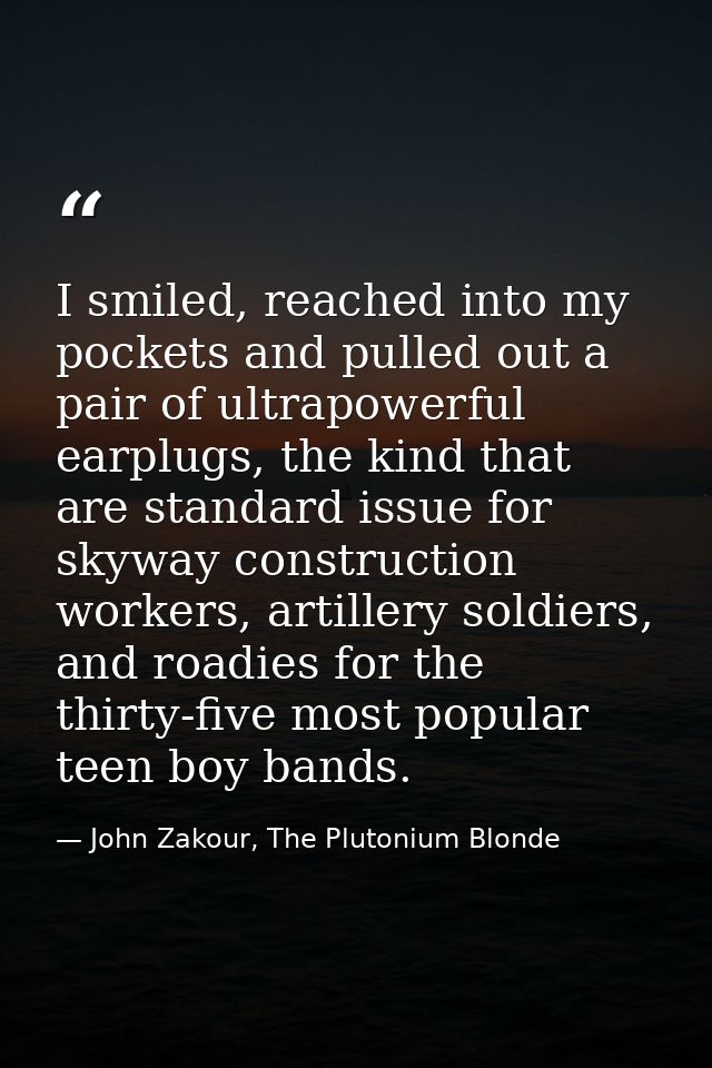 I smiled, reached into my pockets and pulled out a pair of ultrapowerful earplugs, the kind that are standard issue for  — John Zakour, The Plutonium Blonde