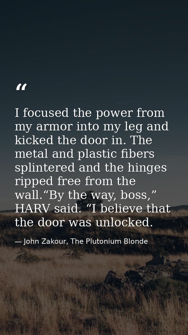 I focused the power from my armor into my leg and kicked the door in. The metal and plastic fibers splintered and the hi — John Zakour, The Plutonium Blonde