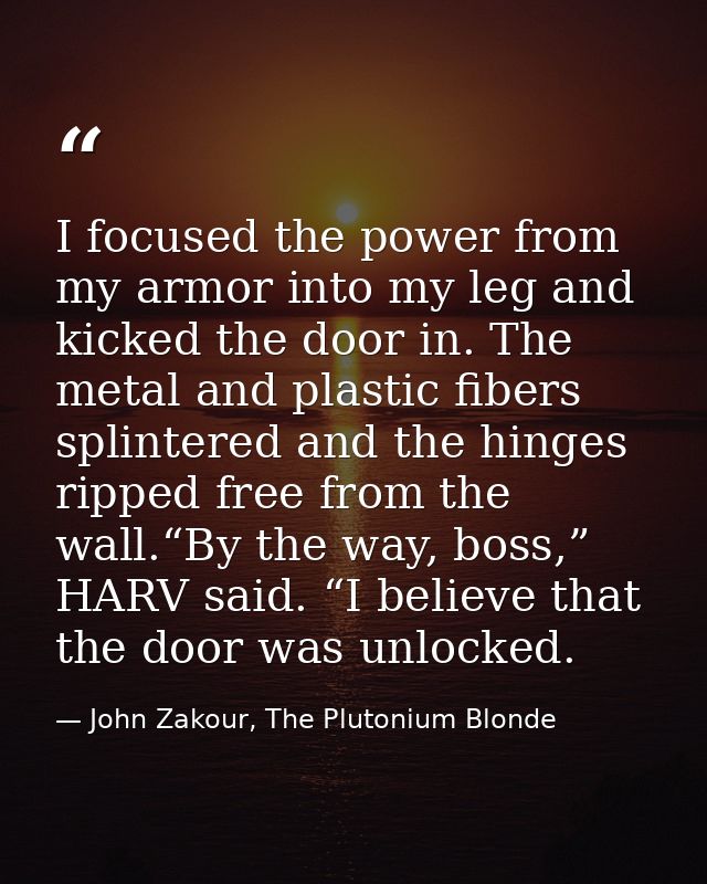 I focused the power from my armor into my leg and kicked the door in. The metal and plastic fibers splintered and the hi — John Zakour, The Plutonium Blonde