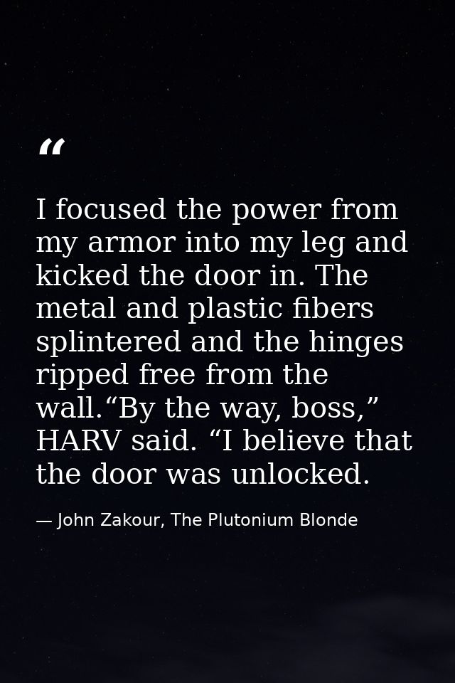 I focused the power from my armor into my leg and kicked the door in. The metal and plastic fibers splintered and the hi — John Zakour, The Plutonium Blonde