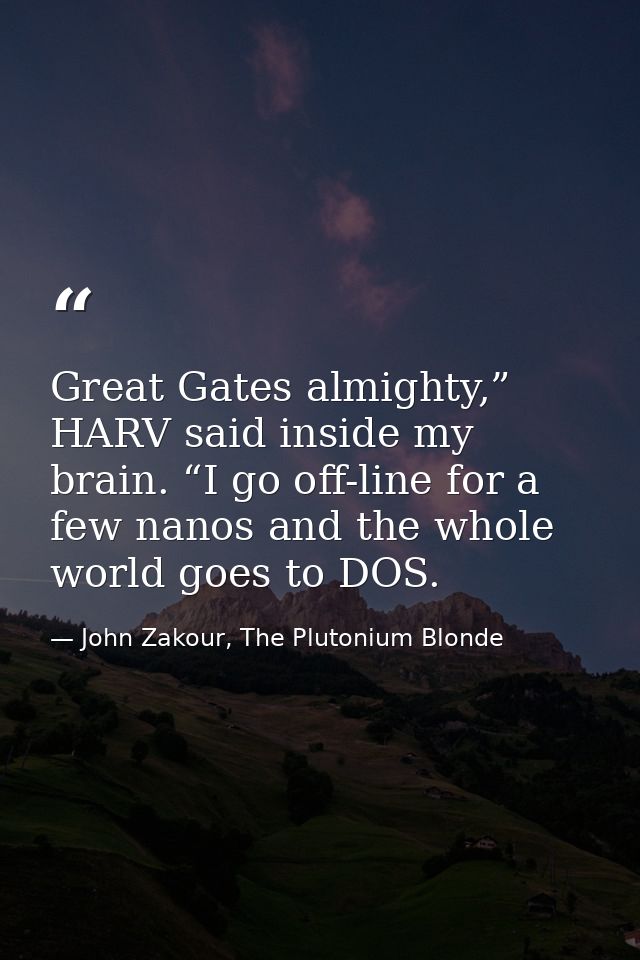 Great Gates almighty,” HARV said inside my brain. “I go off-line for a few nanos and the whole world goes to DOS. — John Zakour, The Plutonium Blonde
