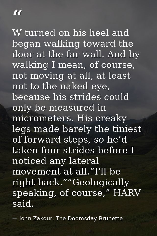 W turned on his heel and began walking toward the door at the far wall. And by walking I mean, of course, not moving at  — John Zakour, The Doomsday Brunette