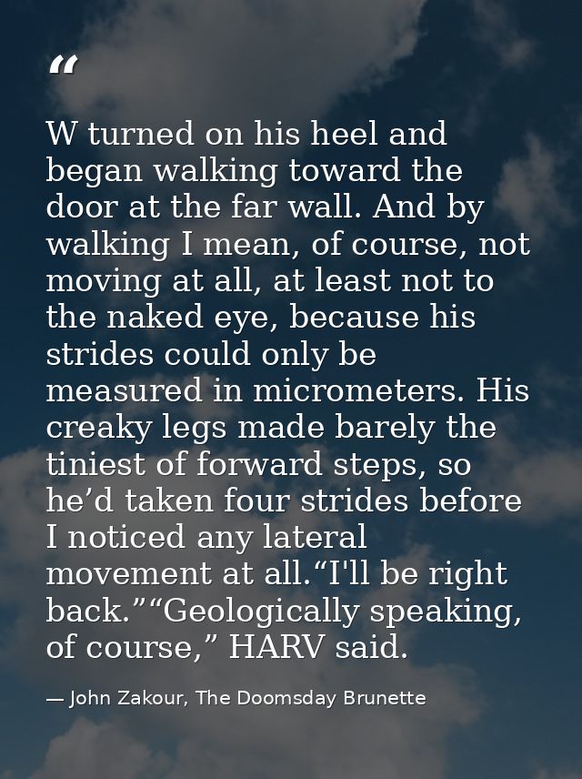 W turned on his heel and began walking toward the door at the far wall. And by walking I mean, of course, not moving at  — John Zakour, The Doomsday Brunette