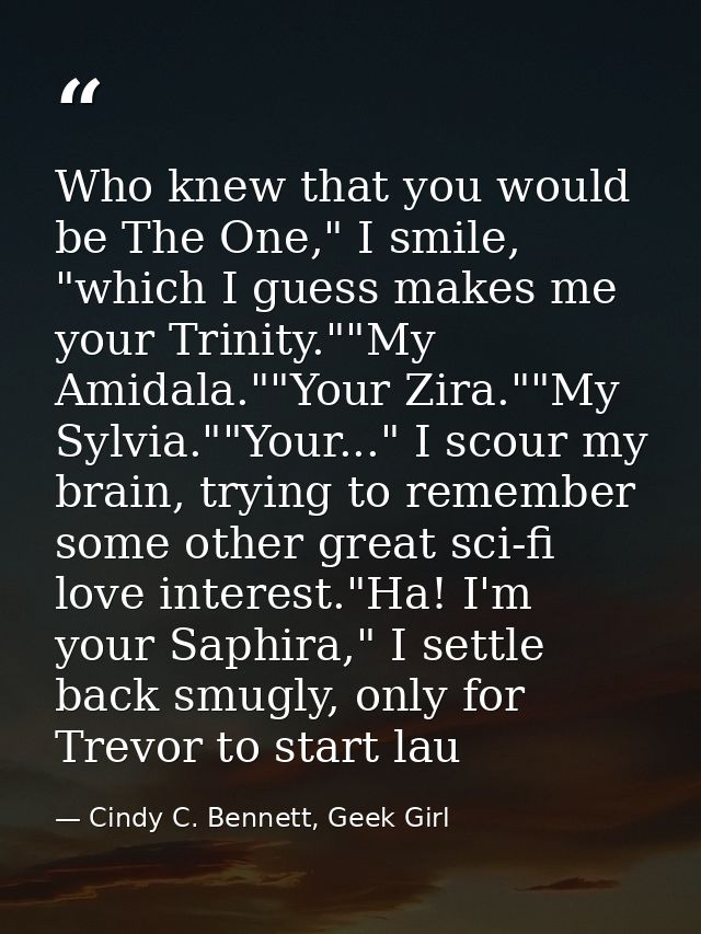 Who knew that you would be The One," I smile, "which I guess makes me your Trinity.""My Amidala.""Your Zira.""My Sylvia. — Cindy C. Bennett, Geek Girl