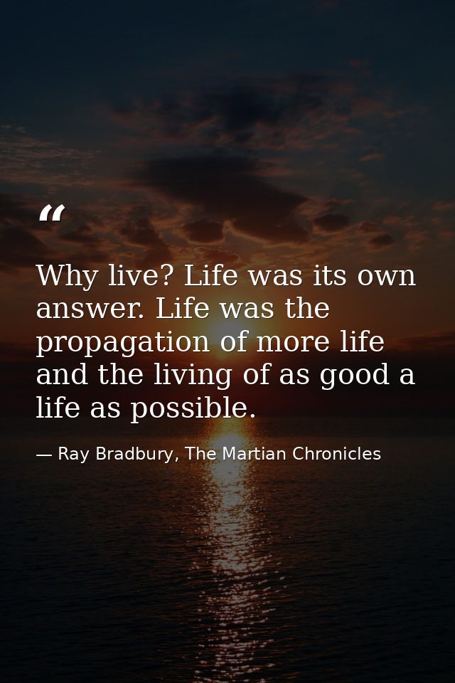 Why live? Life was its own answer. Life was the propagation of more life and the living of as good a life as possible. — Ray Bradbury, The Martian Chronicles