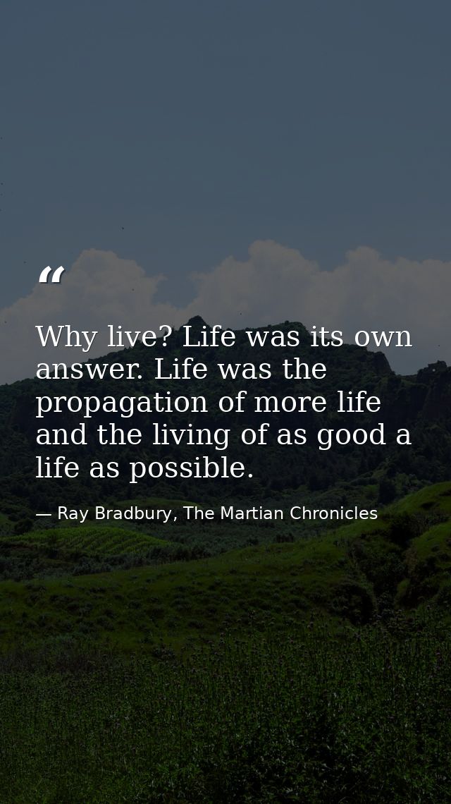 Why live? Life was its own answer. Life was the propagation of more life and the living of as good a life as possible. — Ray Bradbury, The Martian Chronicles