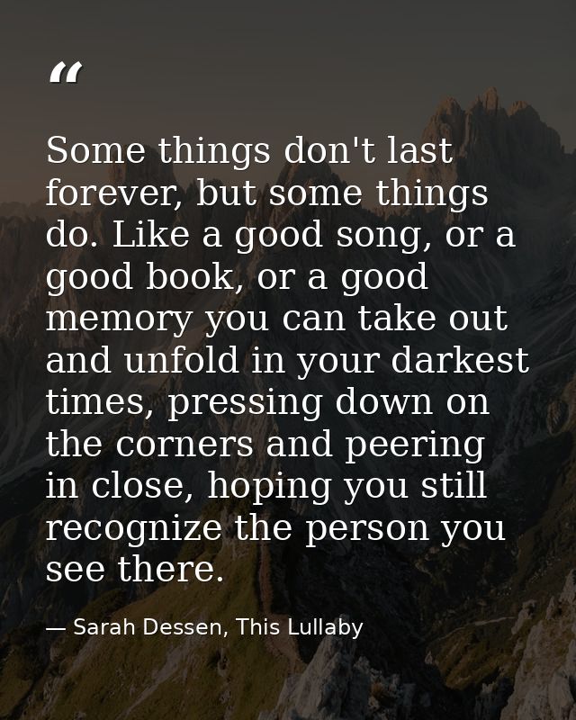 Some things don't last forever, but some things do. Like a good song, or a good book, or a good memory you can take out  — Sarah Dessen, This Lullaby