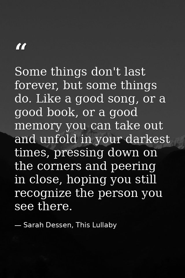 Some things don't last forever, but some things do. Like a good song, or a good book, or a good memory you can take out  — Sarah Dessen, This Lullaby