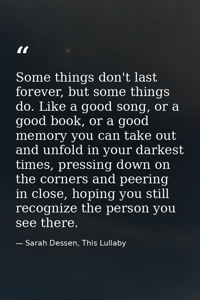 Some things don't last forever, but some things do. Like a good song, or a good book, or a good memory you can take out  — Sarah Dessen, This Lullaby