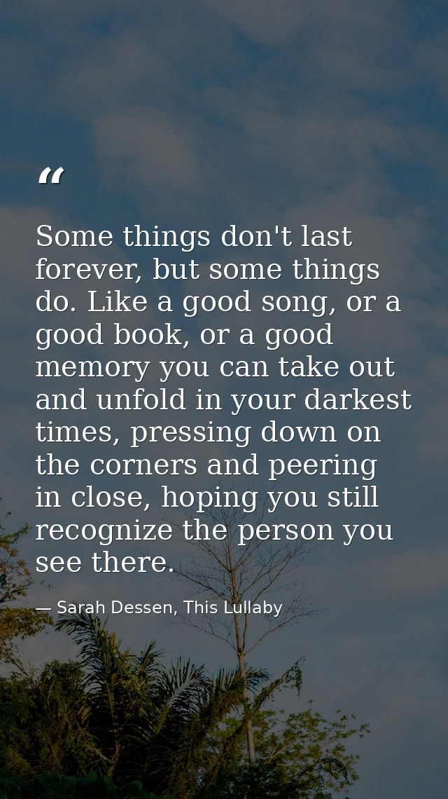 Some things don't last forever, but some things do. Like a good song, or a good book, or a good memory you can take out  — Sarah Dessen, This Lullaby