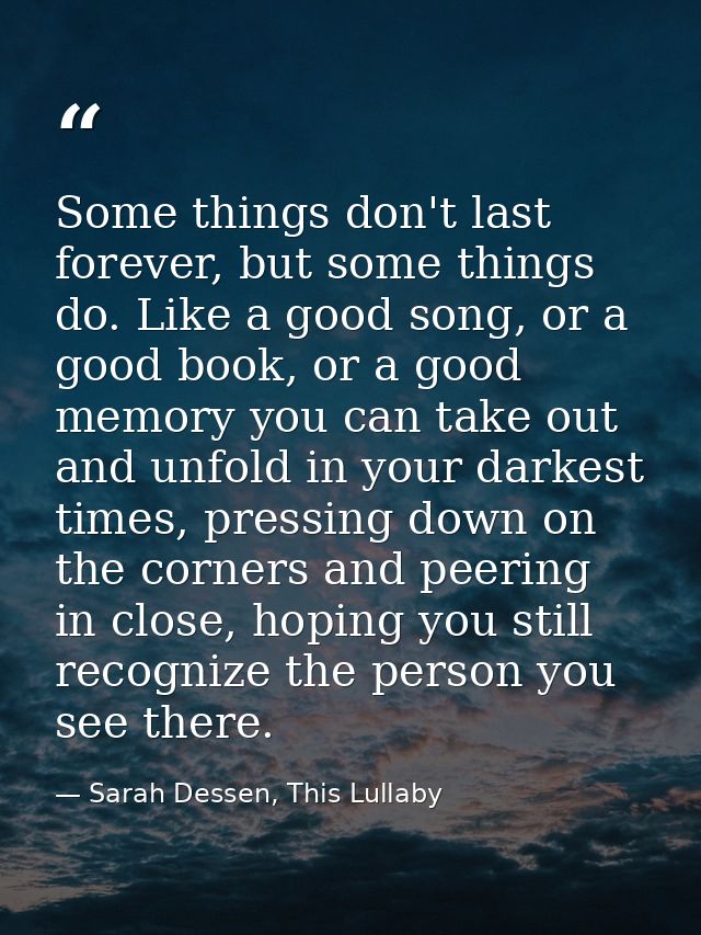 Some things don't last forever, but some things do. Like a good song, or a good book, or a good memory you can take out  — Sarah Dessen, This Lullaby