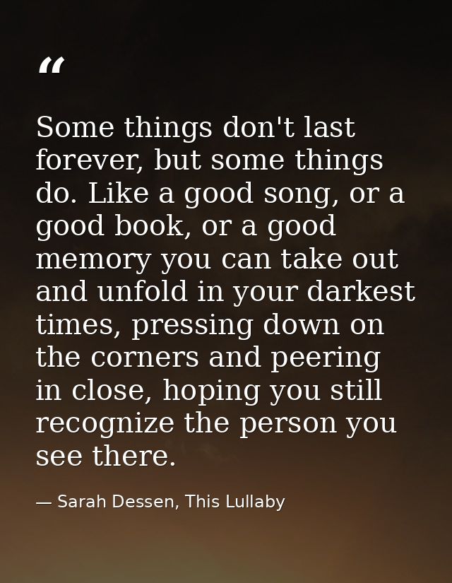 Some things don't last forever, but some things do. Like a good song, or a good book, or a good memory you can take out  — Sarah Dessen, This Lullaby