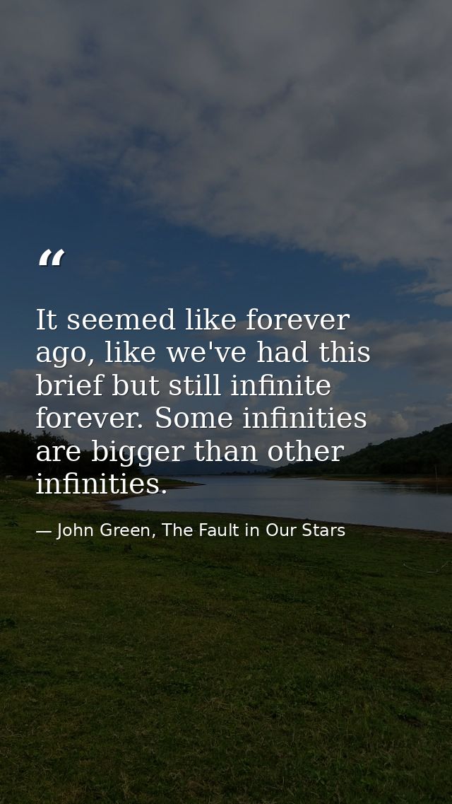 It seemed like forever ago, like we've had this brief but still infinite forever. Some infinities are bigger than other  — John Green, The Fault in Our Stars