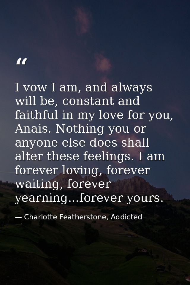 I vow I am, and always will be, constant and faithful in my love for you, Anais. Nothing you or anyone else does shall a — Charlotte Featherstone, Addicted