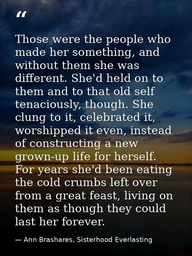 Those were the people who made her something, and without them she was different. She'd held on to them and to that old  — Ann Brashares, Sisterhood Everlasting