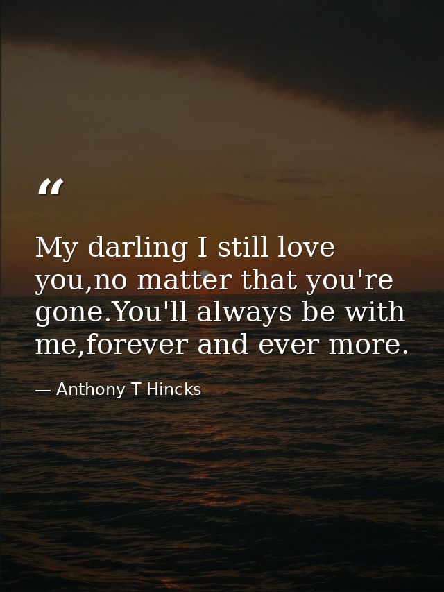 My darling I still love you,no matter that you're gone.You'll always be with me,forever and ever more. — Anthony T Hincks