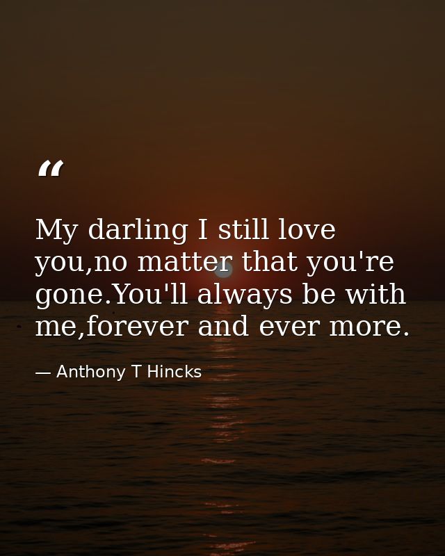 My darling I still love you,no matter that you're gone.You'll always be with me,forever and ever more. — Anthony T Hincks