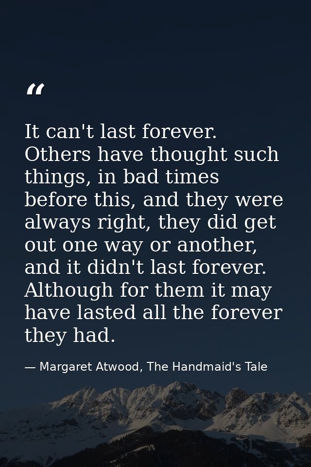 It can't last forever. Others have thought such things, in bad times before this, and they were always right, they did g — Margaret Atwood, The Handmaid's Tale
