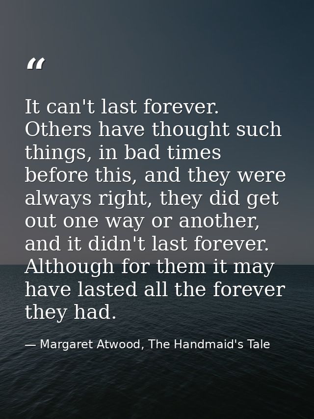 It can't last forever. Others have thought such things, in bad times before this, and they were always right, they did g — Margaret Atwood, The Handmaid's Tale
