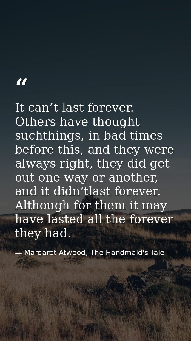 It can’t last forever. Others have thought suchthings, in bad times before this, and they were always right, they did ge — Margaret Atwood, The Handmaid's Tale