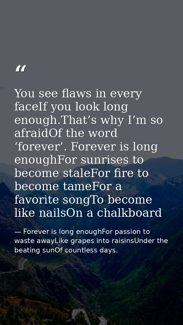 You see flaws in every faceIf you look long enough.That’s why I’m so afraidOf the word ‘forever’. Forever is long enough — Forever is long enoughFor passion to waste awayLike grapes into raisinsUnder the beating sunOf countless days.