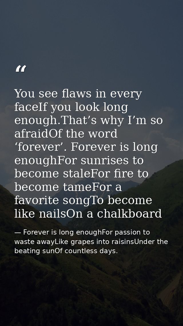 You see flaws in every faceIf you look long enough.That’s why I’m so afraidOf the word ‘forever’. Forever is long enough — Forever is long enoughFor passion to waste awayLike grapes into raisinsUnder the beating sunOf countless days.