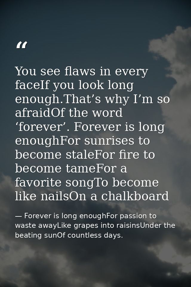You see flaws in every faceIf you look long enough.That’s why I’m so afraidOf the word ‘forever’. Forever is long enough — Forever is long enoughFor passion to waste awayLike grapes into raisinsUnder the beating sunOf countless days.