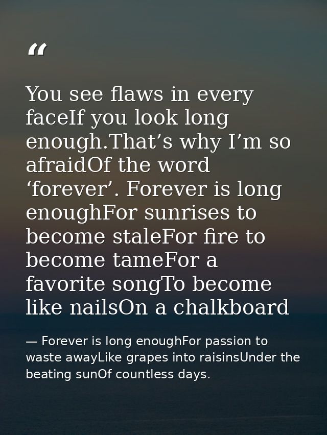 You see flaws in every faceIf you look long enough.That’s why I’m so afraidOf the word ‘forever’. Forever is long enough — Forever is long enoughFor passion to waste awayLike grapes into raisinsUnder the beating sunOf countless days.