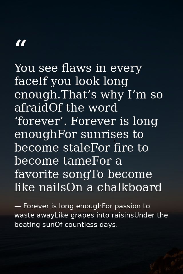 You see flaws in every faceIf you look long enough.That’s why I’m so afraidOf the word ‘forever’. Forever is long enough — Forever is long enoughFor passion to waste awayLike grapes into raisinsUnder the beating sunOf countless days.