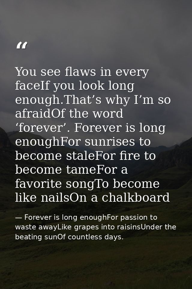 You see flaws in every faceIf you look long enough.That’s why I’m so afraidOf the word ‘forever’. Forever is long enough — Forever is long enoughFor passion to waste awayLike grapes into raisinsUnder the beating sunOf countless days.
