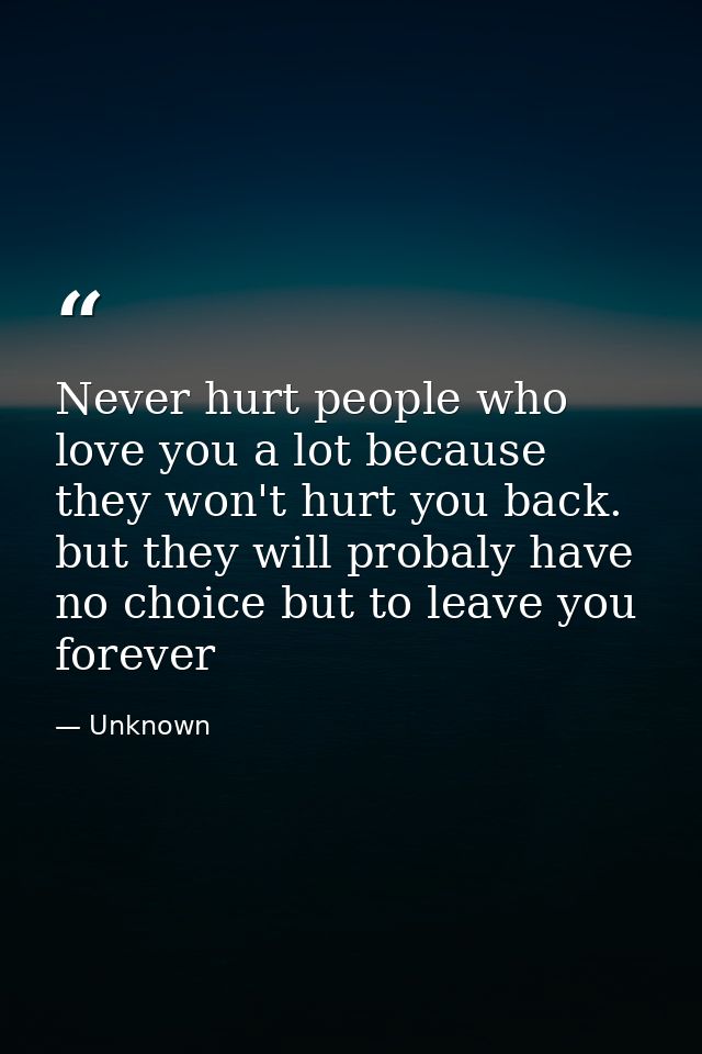 Never hurt people who love you a lot because they won't hurt you back. but they will probaly have no choice but to leave — Unknown