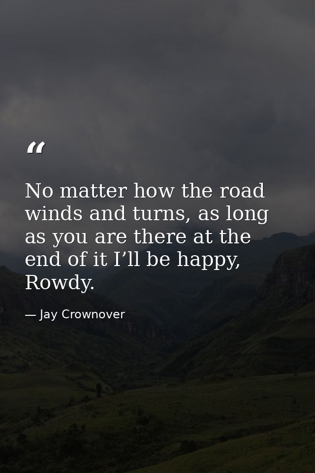 No matter how the road winds and turns, as long as you are there at the end of it I’ll be happy, Rowdy. — Jay Crownover