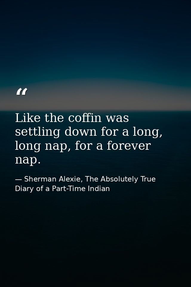 Like the coffin was settling down for a long, long nap, for a forever nap. — Sherman Alexie, The Absolutely True Diary of a Part-Time Indian