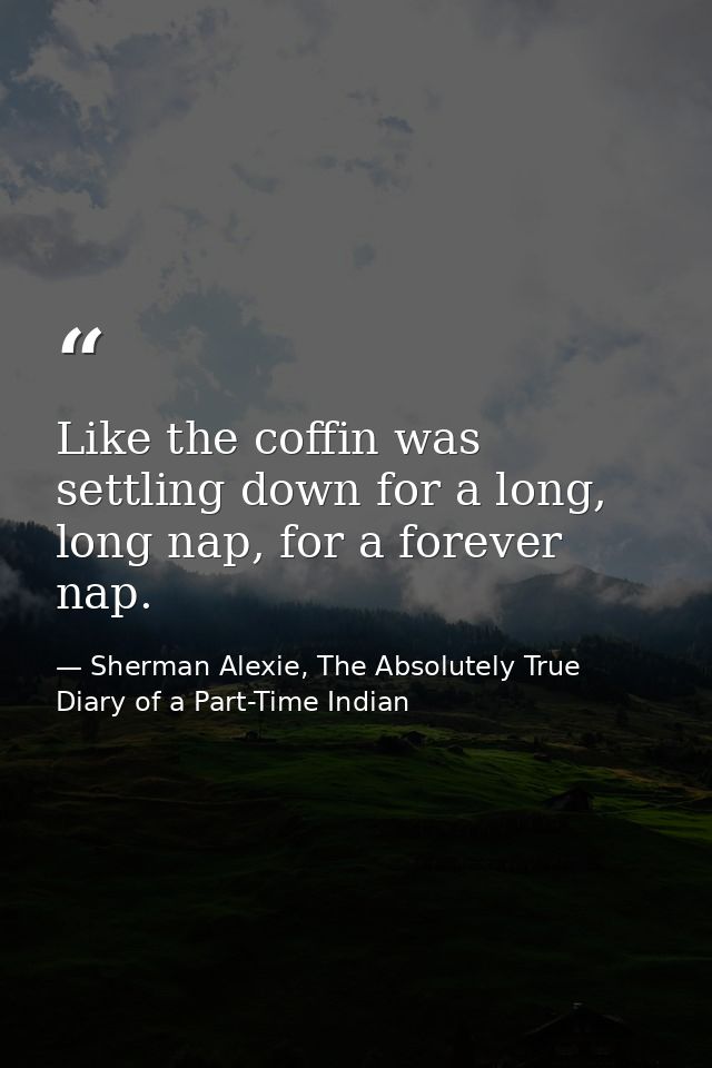 Like the coffin was settling down for a long, long nap, for a forever nap. — Sherman Alexie, The Absolutely True Diary of a Part-Time Indian