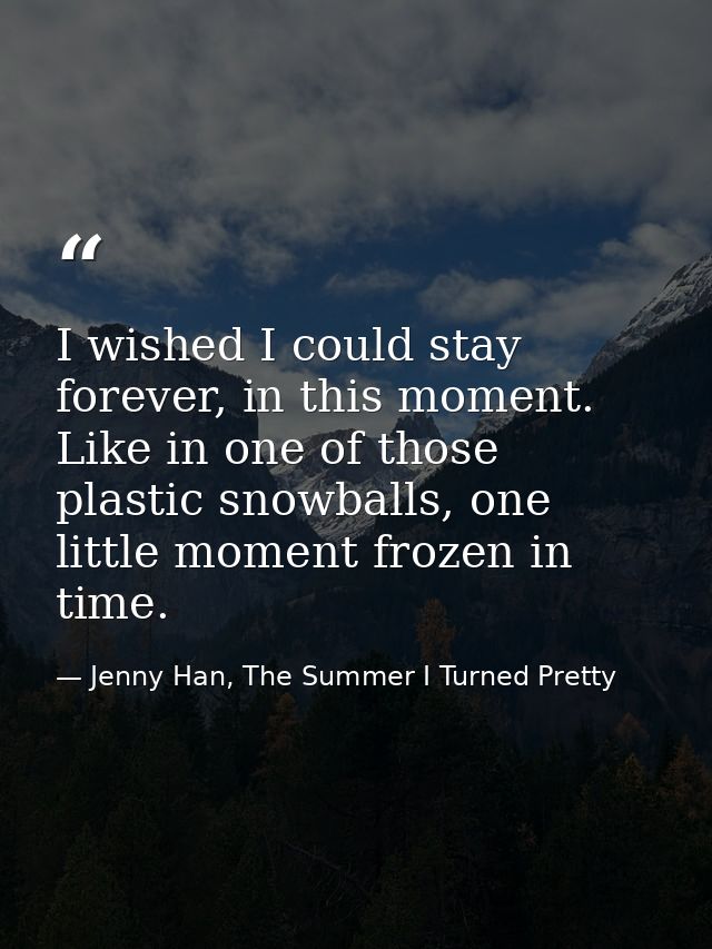 I wished I could stay forever, in this moment. Like in one of those plastic snowballs, one little moment frozen in time. — Jenny Han, The Summer I Turned Pretty