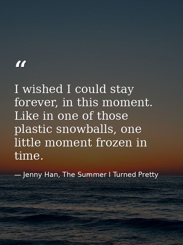 I wished I could stay forever, in this moment. Like in one of those plastic snowballs, one little moment frozen in time. — Jenny Han, The Summer I Turned Pretty