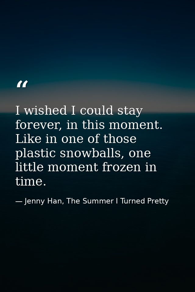 I wished I could stay forever, in this moment. Like in one of those plastic snowballs, one little moment frozen in time. — Jenny Han, The Summer I Turned Pretty