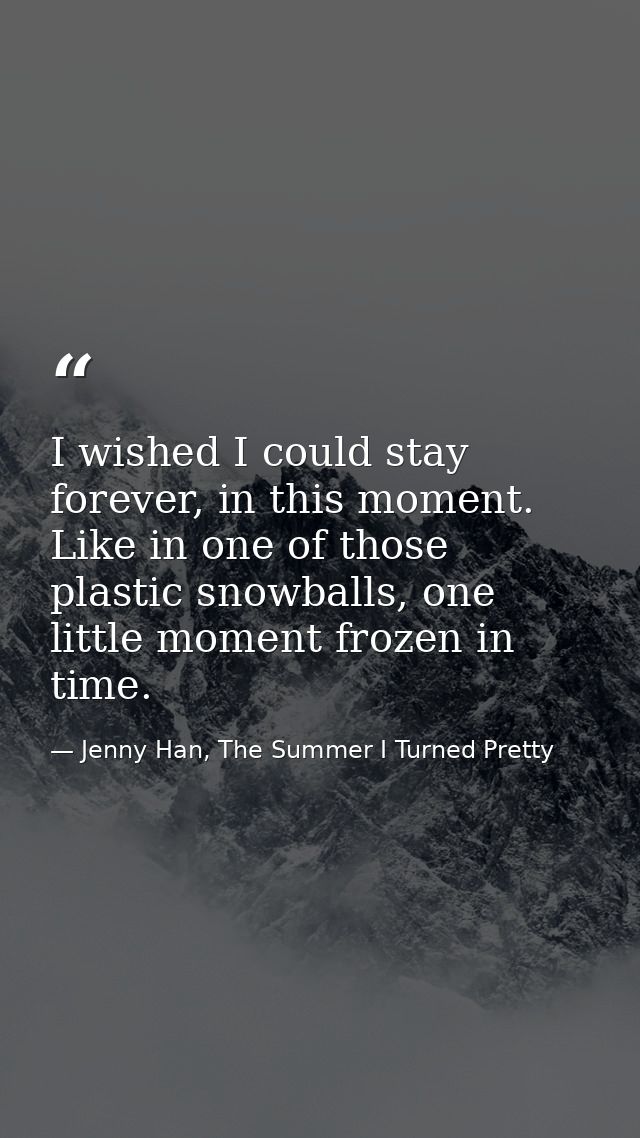 I wished I could stay forever, in this moment. Like in one of those plastic snowballs, one little moment frozen in time. — Jenny Han, The Summer I Turned Pretty