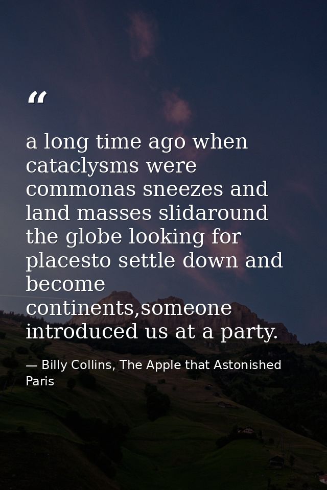 a long time ago when cataclysms were commonas sneezes and land masses slidaround the globe looking for placesto settle d — Billy Collins, The Apple that Astonished Paris