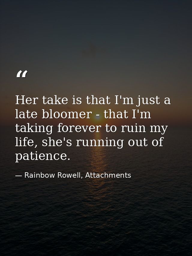 Her take is that I'm just a late bloomer - that I'm taking forever to ruin my life, she's running out of patience. — Rainbow Rowell, Attachments
