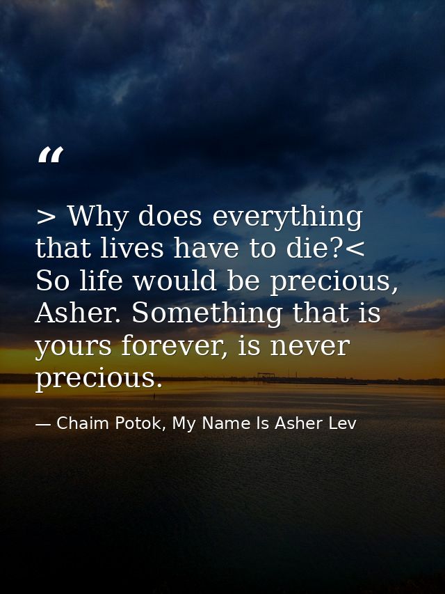 > Why does everything that lives have to die?< So life would be precious, Asher. Something that is yours forever, is nev — Chaim Potok, My Name Is Asher Lev