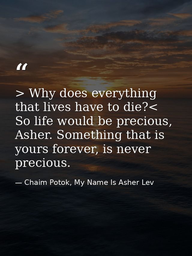 > Why does everything that lives have to die?< So life would be precious, Asher. Something that is yours forever, is nev — Chaim Potok, My Name Is Asher Lev