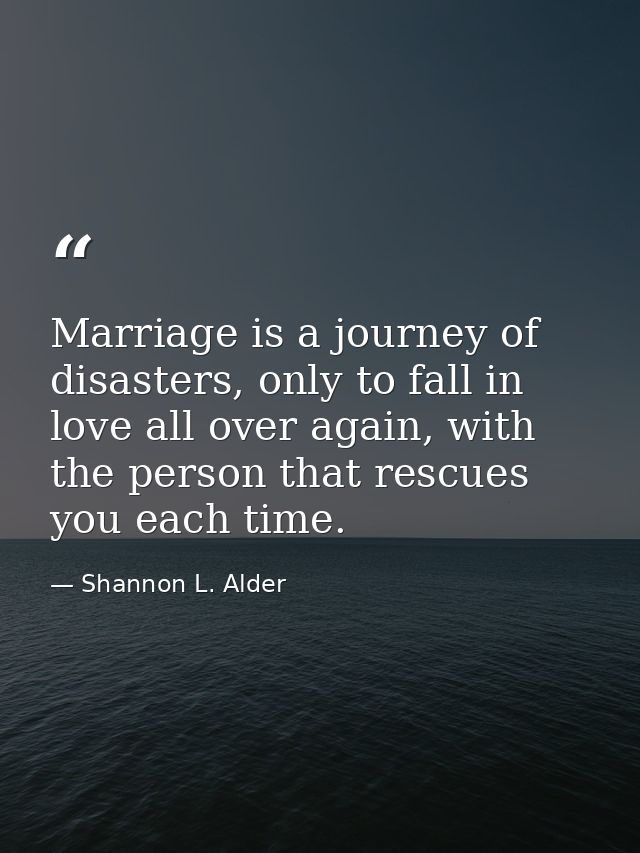 Marriage is a journey of disasters, only to fall in love all over again, with the person that rescues you each time. — Shannon L. Alder