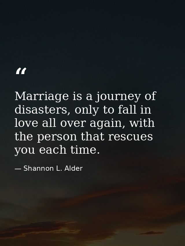 Marriage is a journey of disasters, only to fall in love all over again, with the person that rescues you each time. — Shannon L. Alder