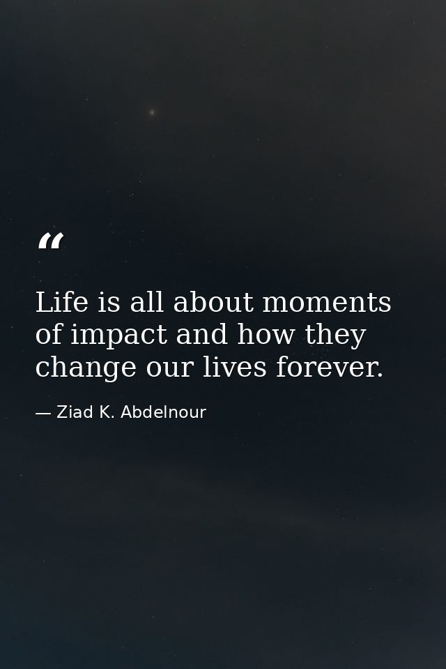 Life is all about moments of impact and how they change our lives forever. — Ziad K. Abdelnour